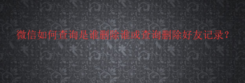 教你微信怎么查询是谁删除谁或查询删除好友记录。